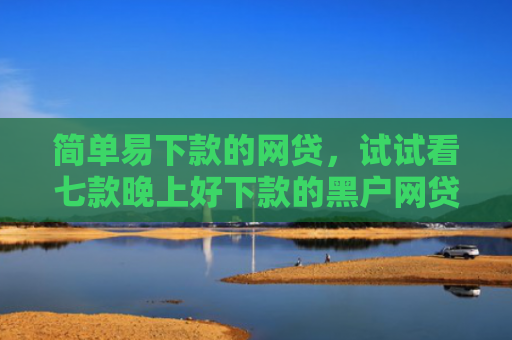 简单易下款的网贷，试试看七款晚上好下款的黑户网贷