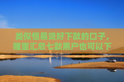 类似恒易贷好下款的口子，隆重汇总七款黑户也可以下款的贷款