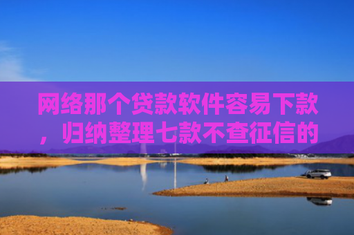 网络那个贷款软件容易下款，归纳整理七款不查征信的网贷APP能下款的