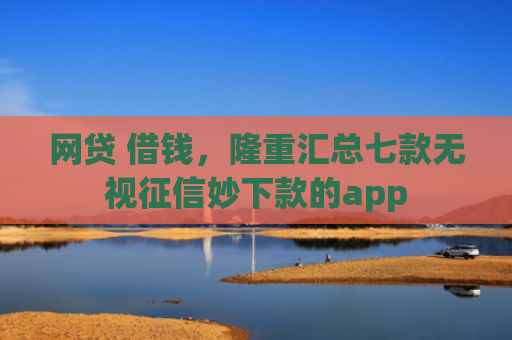 网贷 借钱，隆重汇总七款无视征信妙下款的app