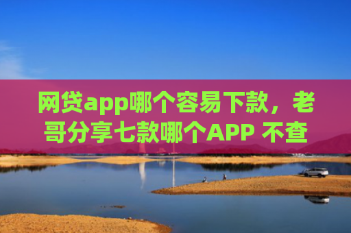 网贷app哪个容易下款，老哥分享七款哪个APP 不查征信下款快
