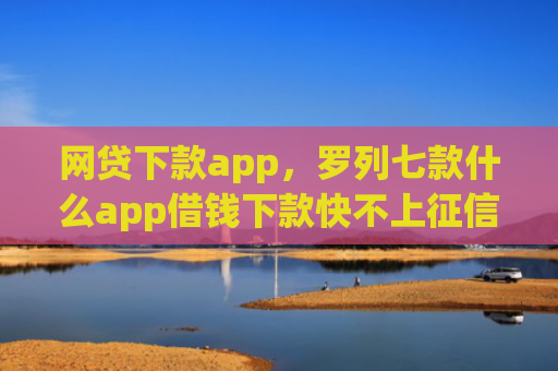 网贷下款app，罗列七款什么app借钱下款快不上征信