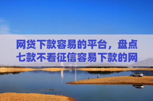 网贷下款容易的平台，盘点七款不看征信容易下款的网贷app
