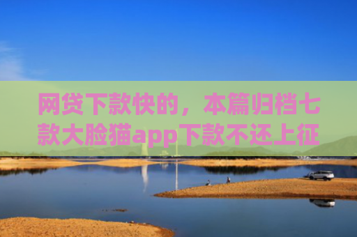 网贷下款快的，本篇归档七款大脸猫app下款不还上征信吗