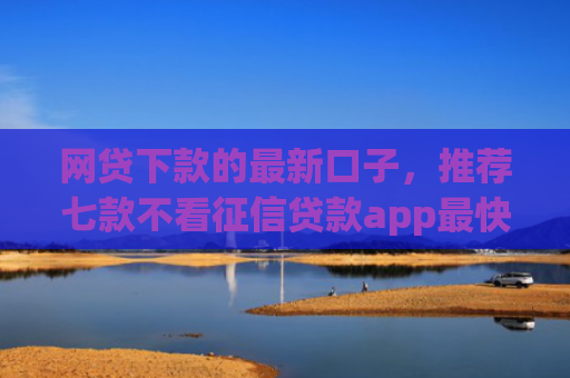 网贷下款的最新口子，推荐七款不看征信贷款app最快审核下款