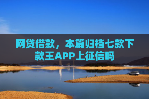 网贷借款，本篇归档七款下款王APP上征信吗
