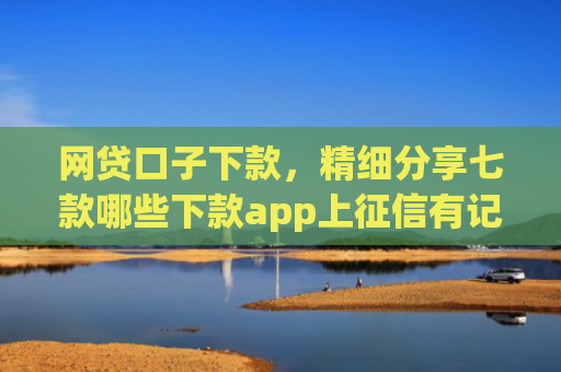 网贷口子下款，精细分享七款哪些下款app上征信有记录