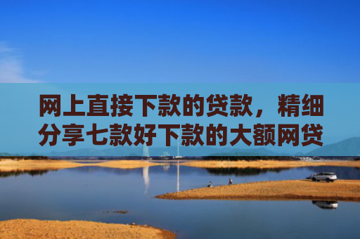 网上直接下款的贷款，精细分享七款好下款的大额网贷口子