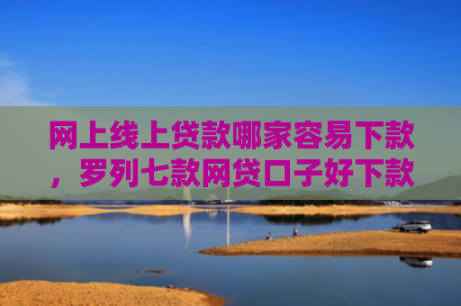 网上线上贷款哪家容易下款，罗列七款网贷口子好下款的