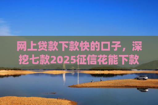 网上贷款下款快的口子，深挖七款2025征信花能下款的正规网贷app