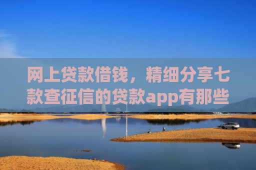 网上贷款借钱，精细分享七款查征信的贷款app有那些能下款