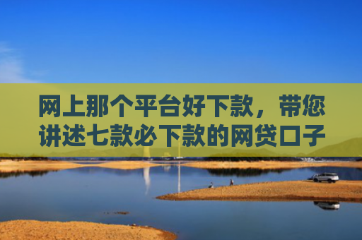 网上那个平台好下款，带您讲述七款必下款的网贷口子