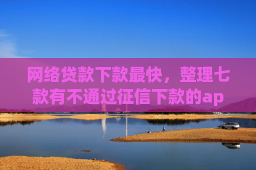 网络贷款下款最快，整理七款有不通过征信下款的app 没
