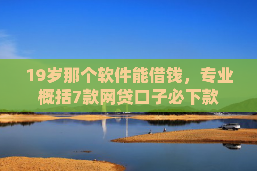 19岁那个软件能借钱，专业概括7款网贷口子必下款