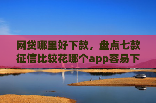 网贷哪里好下款，盘点七款征信比较花哪个app容易下款