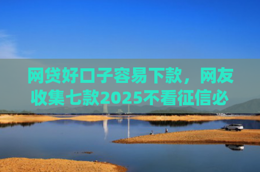 网贷好口子容易下款，网友收集七款2025不看征信必下款app