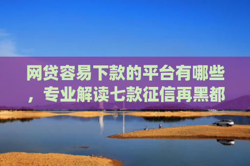 网贷容易下款的平台有哪些，专业解读七款征信再黑都能下款的高炮app