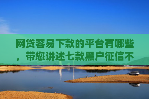 网贷容易下款的平台有哪些，带您讲述七款黑户征信不好能够秒下款的app