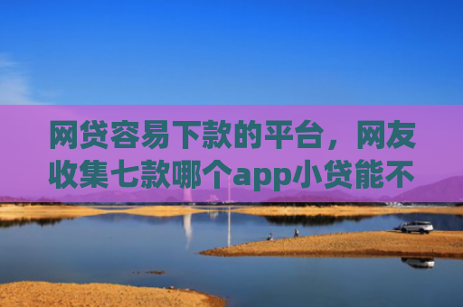 网贷容易下款的平台，网友收集七款哪个app小贷能不查征信下款