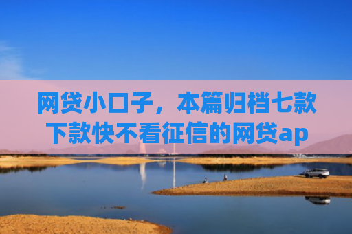 网贷小口子，本篇归档七款下款快不看征信的网贷app