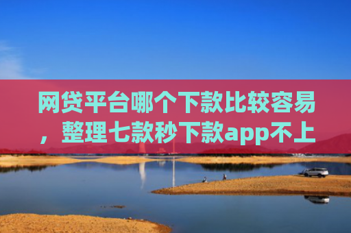 网贷平台哪个下款比较容易，整理七款秒下款app不上征信吗