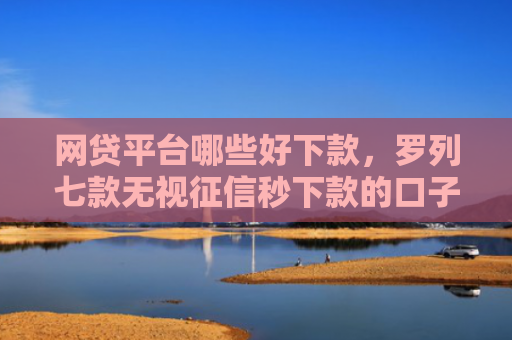 网贷平台哪些好下款，罗列七款无视征信秒下款的口子APP