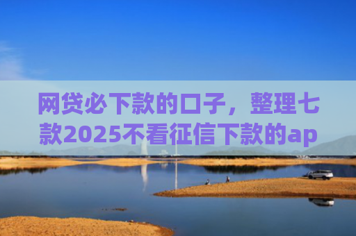 网贷必下款的口子，整理七款2025不看征信下款的app