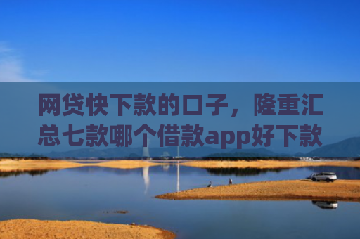 网贷快下款的口子，隆重汇总七款哪个借款app好下款不征信