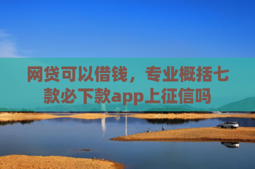 网贷可以借钱，专业概括七款必下款app上征信吗