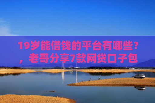 19岁能借钱的平台有哪些？，老哥分享7款网贷口子包下款