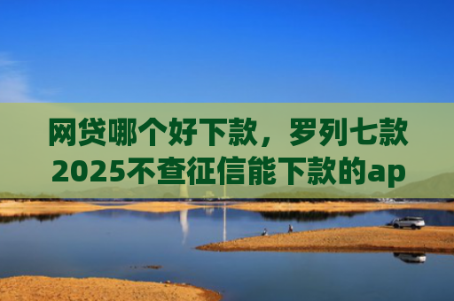 网贷哪个好下款，罗列七款2025不查征信能下款的app