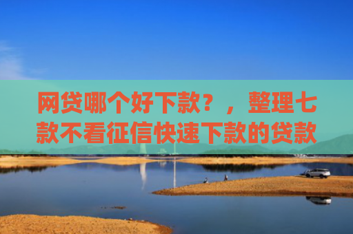 网贷哪个好下款？，整理七款不看征信快速下款的贷款app
