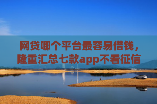 网贷哪个平台最容易借钱，隆重汇总七款app不看征信能下款的口子