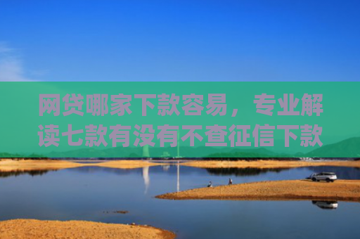 网贷哪家下款容易，专业解读七款有没有不查征信下款的app