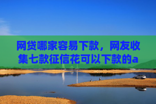 网贷哪家容易下款，网友收集七款征信花可以下款的app