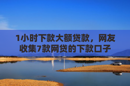 1小时下款大额贷款，网友收集7款网贷的下款口子