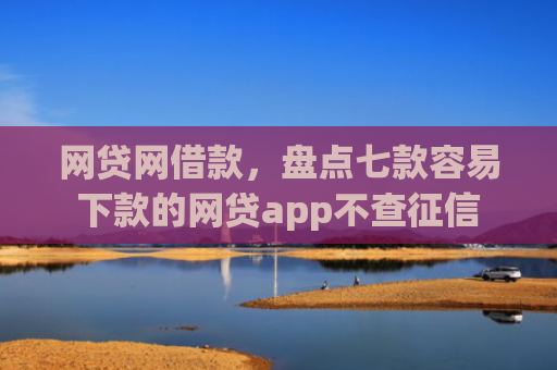网贷网借款，盘点七款容易下款的网贷app不查征信