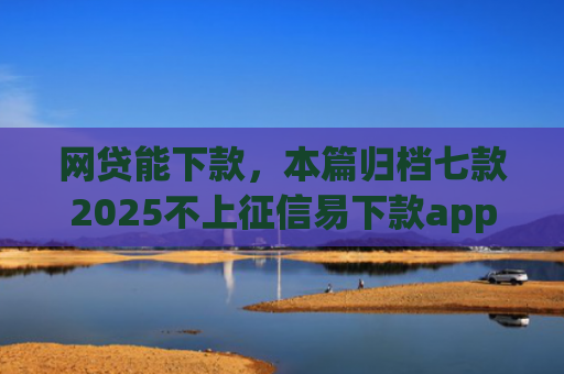 网贷能下款，本篇归档七款2025不上征信易下款app