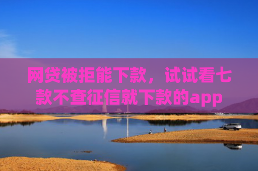 网贷被拒能下款，试试看七款不查征信就下款的app