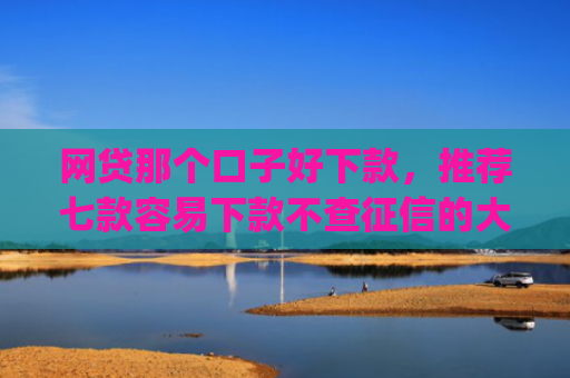 网贷那个口子好下款，推荐七款容易下款不查征信的大额app