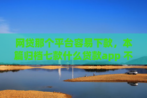 网贷那个平台容易下款，本篇归档七款什么贷款app 不看征信 下款快
