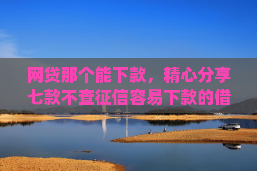 网贷那个能下款，精心分享七款不查征信容易下款的借款app