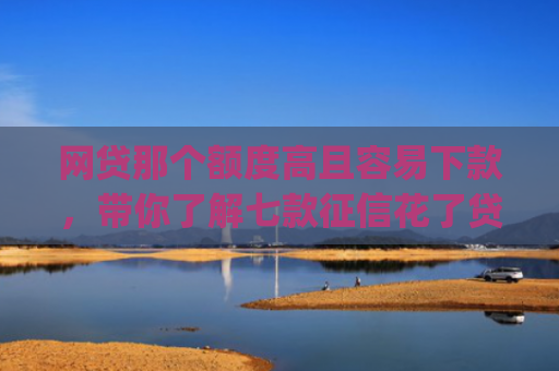 网贷那个额度高且容易下款，带你了解七款征信花了贷款好下款的app