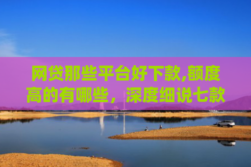 网贷那些平台好下款,额度高的有哪些，深度细说七款立马有钱app征信不好下款吗