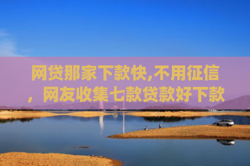 网贷那家下款快,不用征信，网友收集七款贷款好下款的app征信不好