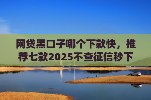 网贷黑口子哪个下款快，推荐七款2025不查征信秒下款app