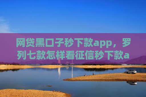 网贷黑口子秒下款app，罗列七款怎样看征信秒下款app