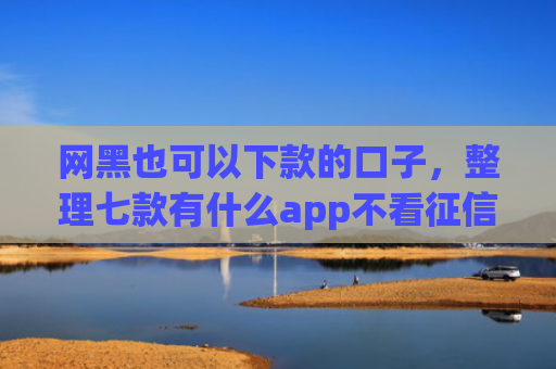 网黑也可以下款的口子，整理七款有什么app不看征信黑户秒下款的