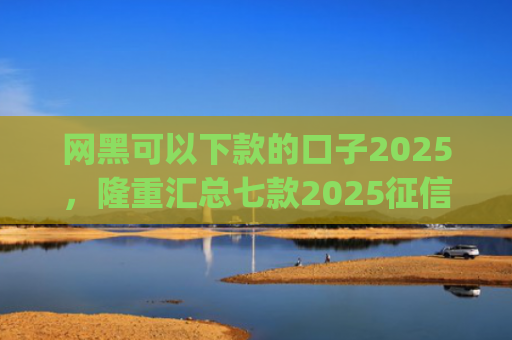 网黑可以下款的口子2025，隆重汇总七款2025征信花能下款的分期app