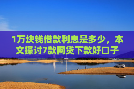 1万块钱借款利息是多少，本文探讨7款网贷下款好口子